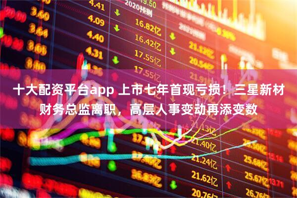 十大配资平台app 上市七年首现亏损！三星新材财务总监离职，高层人事变动再添变数