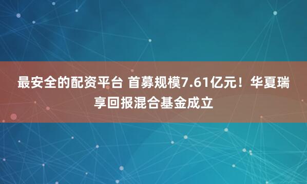 最安全的配资平台 首募规模7.61亿元！华夏瑞享回报混合基金成立