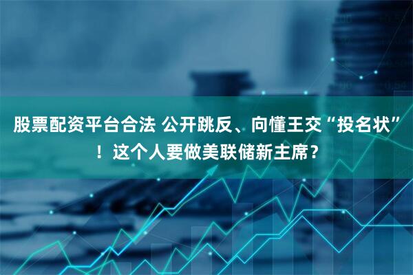 股票配资平台合法 公开跳反、向懂王交“投名状”！这个人要做美联储新主席？