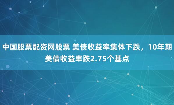 中国股票配资网股票 美债收益率集体下跌，10年期美债收益率跌2.75个基点