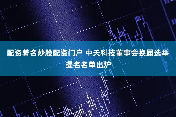 配资著名炒股配资门户 中天科技董事会换届选举提名名单出炉