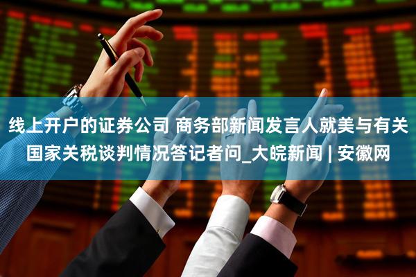 线上开户的证券公司 商务部新闻发言人就美与有关国家关税谈判情况答记者问_大皖新闻 | 安徽网
