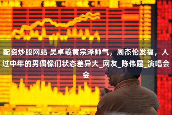 配资炒股网站 吴卓羲黄宗泽帅气，周杰伦发福，人过中年的男偶像们状态差异大_网友_陈伟霆_演唱会