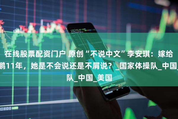 在线股票配资门户 原创“不说中文”李安琪：嫁给李小鹏11年，她是不会说还是不屑说？_国家体操队_中国_美国