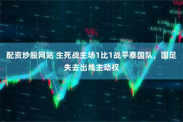 配资炒股网站 生死战主场1比1战平泰国队，国足失去出线主动权