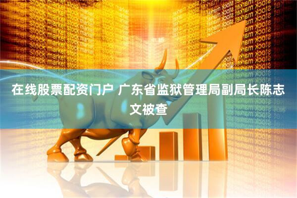 在线股票配资门户 广东省监狱管理局副局长陈志文被查