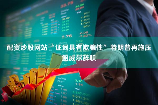 配资炒股网站 “证词具有欺骗性” 特朗普再施压鲍威尔辞职