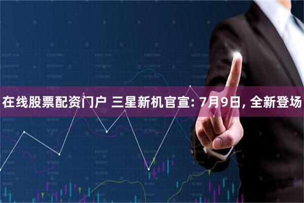 在线股票配资门户 三星新机官宣: 7月9日, 全新登场