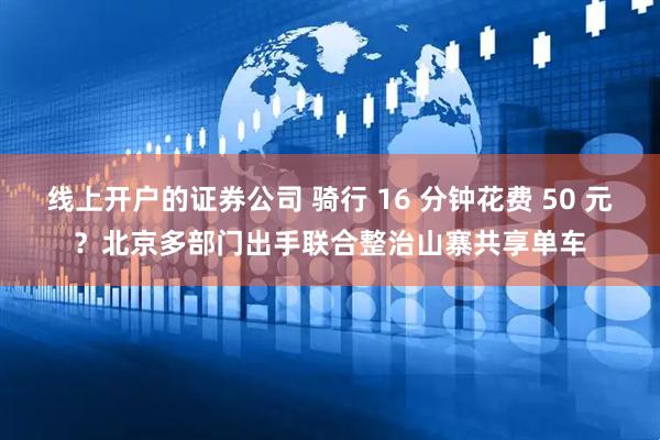 线上开户的证券公司 骑行 16 分钟花费 50 元？北京多部门出手联合整治山寨共享单车