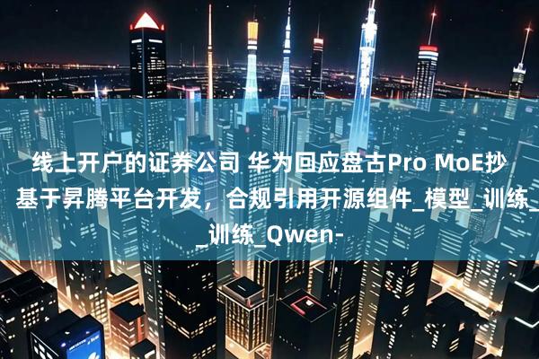 线上开户的证券公司 华为回应盘古Pro MoE抄袭质疑：基于昇腾平台开发，合规引用开源组件_模型_训练_Qwen-