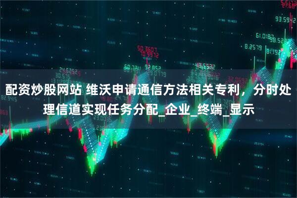 配资炒股网站 维沃申请通信方法相关专利，分时处理信道实现任务分配_企业_终端_显示