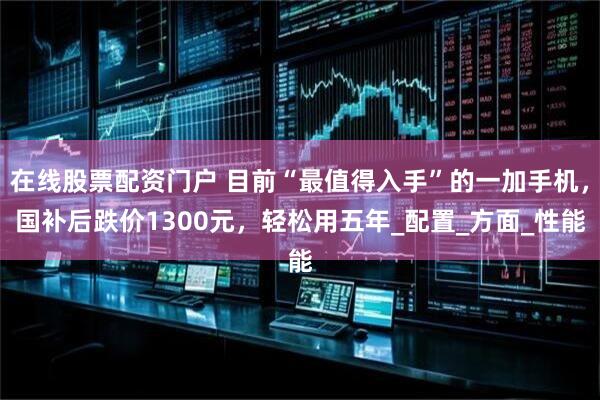 在线股票配资门户 目前“最值得入手”的一加手机，国补后跌价1300元，轻松用五年_配置_方面_性能