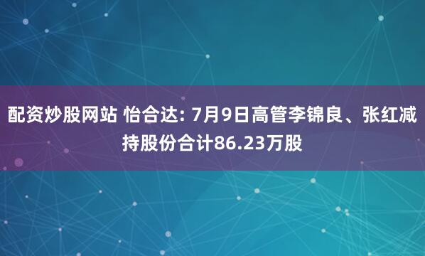 配资炒股网站 怡合达: 7月9日高管李锦良、张红减持股份合计86.23万股