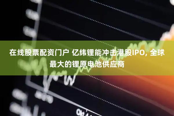 在线股票配资门户 亿纬锂能冲击港股IPO, 全球最大的锂原电池供应商
