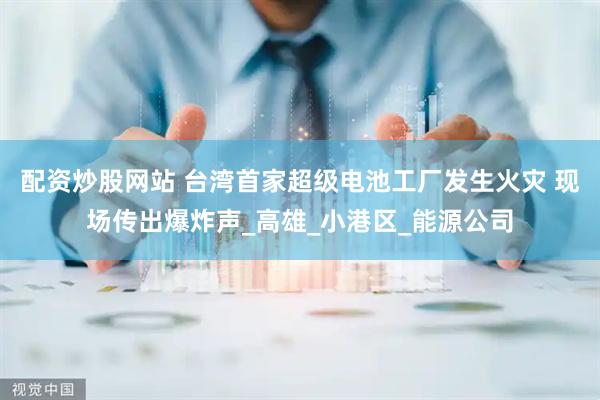 配资炒股网站 台湾首家超级电池工厂发生火灾 现场传出爆炸声_高雄_小港区_能源公司