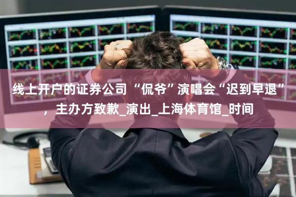 线上开户的证券公司 “侃爷”演唱会“迟到早退”，主办方致歉_演出_上海体育馆_时间