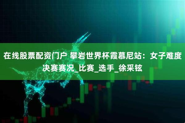 在线股票配资门户 攀岩世界杯霞慕尼站：女子难度决赛赛况_比赛_选手_徐采铉