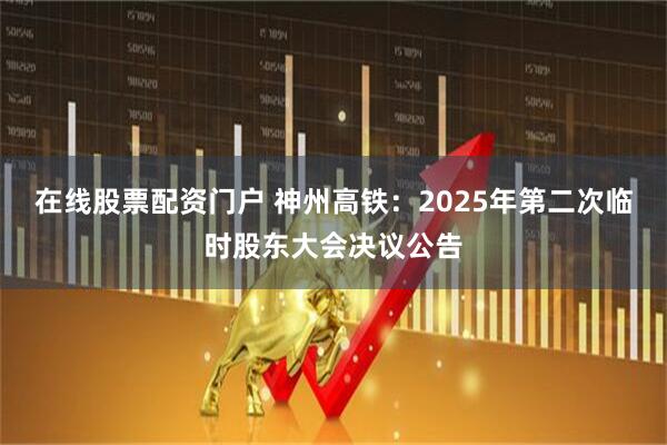 在线股票配资门户 神州高铁：2025年第二次临时股东大会决议公告