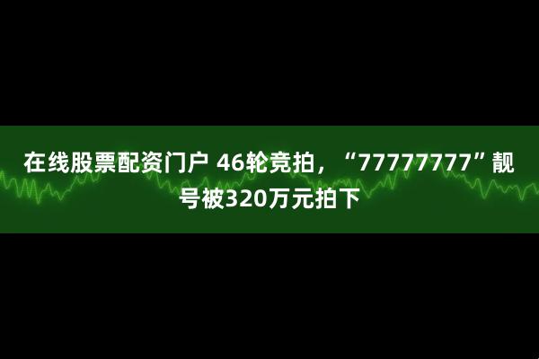 在线股票配资门户 46轮竞拍，“77777777”靓号被320万元拍下