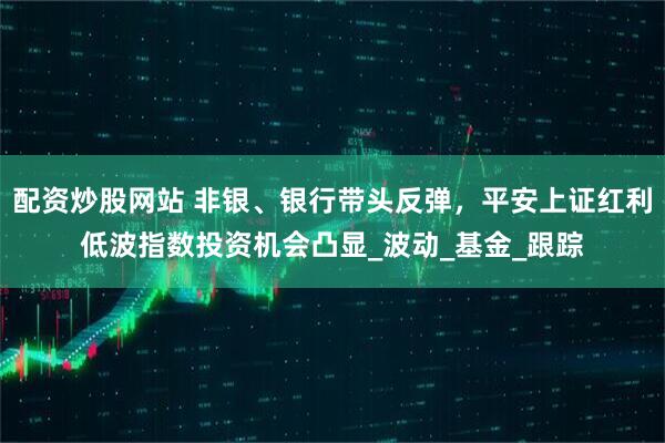 配资炒股网站 非银、银行带头反弹，平安上证红利低波指数投资机会凸显_波动_基金_跟踪