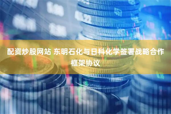 配资炒股网站 东明石化与日科化学签署战略合作框架协议