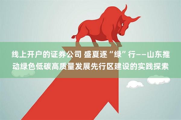 线上开户的证券公司 盛夏逐“绿”行——山东推动绿色低碳高质量发展先行区建设的实践探索