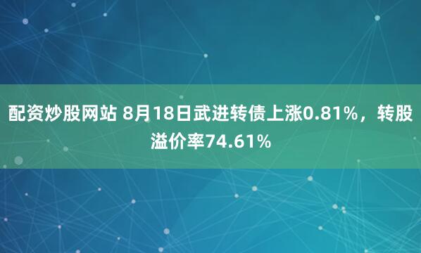 配资炒股网站 8月18日武进转债上涨0.81%，转股溢价率74.61%