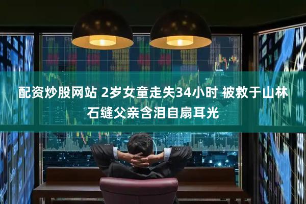 配资炒股网站 2岁女童走失34小时 被救于山林石缝父亲含泪自扇耳光