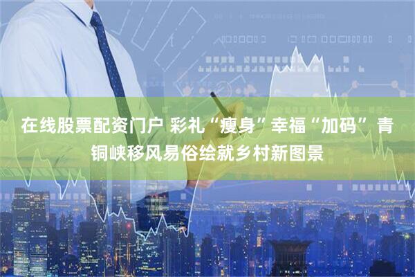在线股票配资门户 彩礼“瘦身”幸福“加码” 青铜峡移风易俗绘就乡村新图景