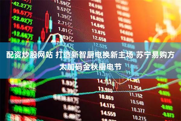 配资炒股网站 打造新智厨电换新主场 苏宁易购方太加码金秋厨电节