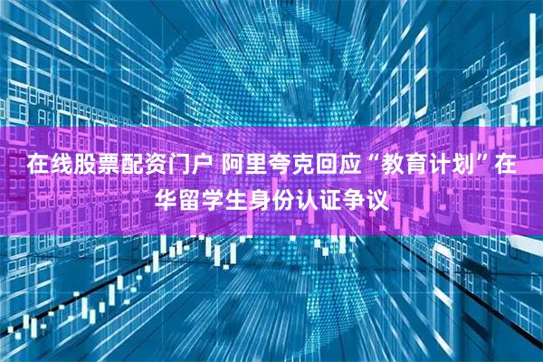 在线股票配资门户 阿里夸克回应“教育计划”在华留学生身份认证争议
