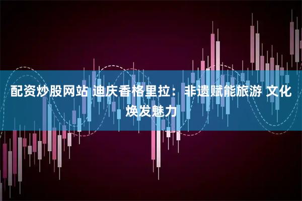 配资炒股网站 迪庆香格里拉：非遗赋能旅游 文化焕发魅力