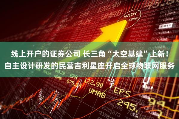 线上开户的证券公司 长三角“太空基建”上新！自主设计研发的民营吉利星座开启全球物联网服务