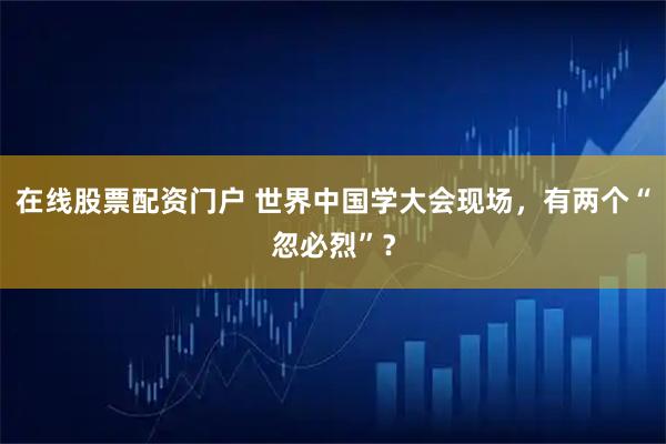 在线股票配资门户 世界中国学大会现场，有两个“忽必烈”？