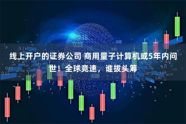 线上开户的证券公司 商用量子计算机或5年内问世!全球竞速,谁拔头筹