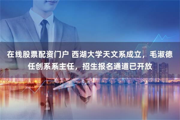 在线股票配资门户 西湖大学天文系成立,毛淑德任创系系主任,招生报名通道已开放