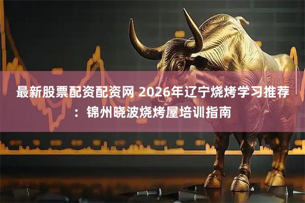 最新股票配资配资网 2026年辽宁烧烤学习推荐:锦州晓波烧烤屋培训指南