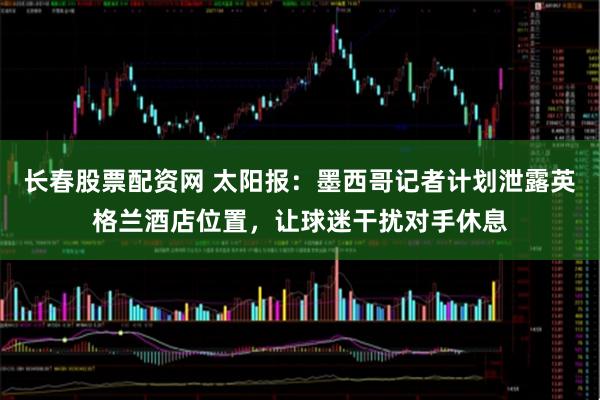长春股票配资网 太阳报：墨西哥记者计划泄露英格兰酒店位置，让球迷干扰对手休息