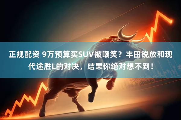 正规配资 9万预算买SUV被嘲笑？丰田锐放和现代途胜L的对决，结果你绝对想不到！