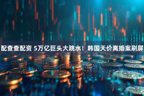 配查查配资 5万亿巨头大跳水！韩国天价离婚案刷屏