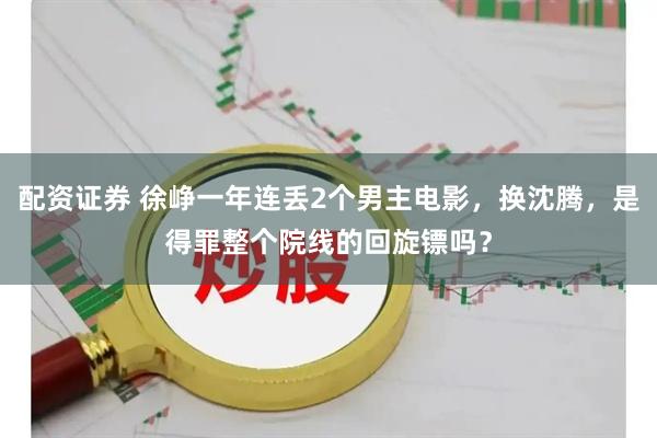 配资证券 徐峥一年连丢2个男主电影，换沈腾，是得罪整个院线的回旋镖吗？