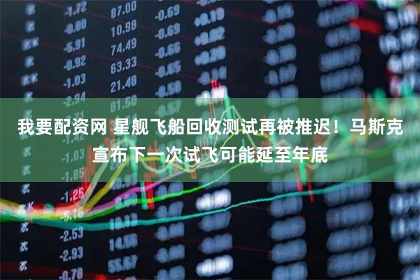 我要配资网 星舰飞船回收测试再被推迟！马斯克宣布下一次试飞可能延至年底