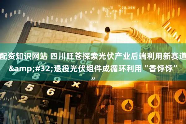 配资知识网站 四川旺苍探索光伏产业后端利用新赛道 退役光伏组件成循环利用“香饽饽”