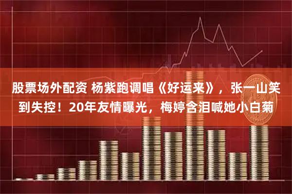 股票场外配资 杨紫跑调唱《好运来》，张一山笑到失控！20年友情曝光，梅婷含泪喊她小白菊