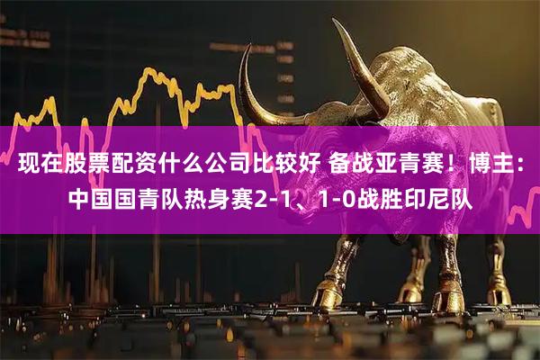 现在股票配资什么公司比较好 备战亚青赛！博主：中国国青队热身赛2-1、1-0战胜印尼队