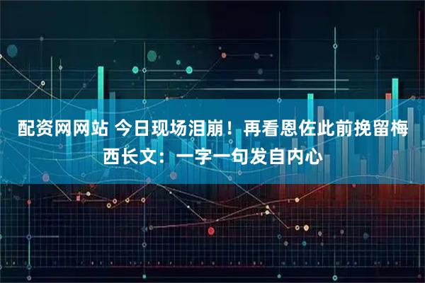 配资网网站 今日现场泪崩！再看恩佐此前挽留梅西长文：一字一句发自内心