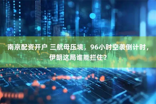 南京配资开户 三航母压境，96小时空袭倒计时，伊朗这局谁能拦住？